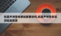 桩基声测管每根桩都要放吗,桩基声测管安装到桩底距离