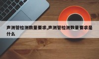 声测管检测数量要求,声测管检测数量要求是什么