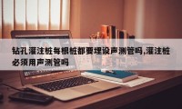 钻孔灌注桩每根桩都要埋设声测管吗,灌注桩必须用声测管吗