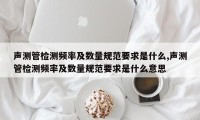 声测管检测频率及数量规范要求是什么,声测管检测频率及数量规范要求是什么意思
