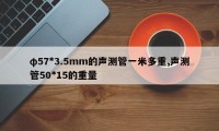 φ57*3.5mm的声测管一米多重,声测管50*15的重量