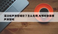 灌注桩声测管堵住了怎么处理,每根桩都需要声测管吗