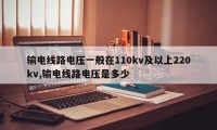 输电线路电压一般在110kv及以上220kv,输电线路电压是多少