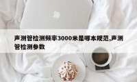 声测管检测频率3000米是哪本规范,声测管检测参数