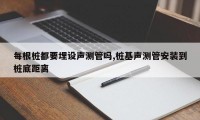 每根桩都要埋设声测管吗,桩基声测管安装到桩底距离