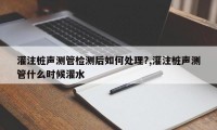 灌注桩声测管检测后如何处理?,灌注桩声测管什么时候灌水